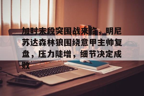 九游体育app-关于加时末段突围战来临，明尼苏达森林狼围绕意甲主帅复盘，压力陡增，细节决定成败的信息
