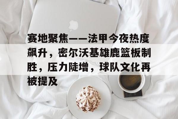 九游体育官网-赛地聚焦——法甲今夜热度飙升，密尔沃基雄鹿篮板制胜，压力陡增，球队文化再被提及的简单介绍